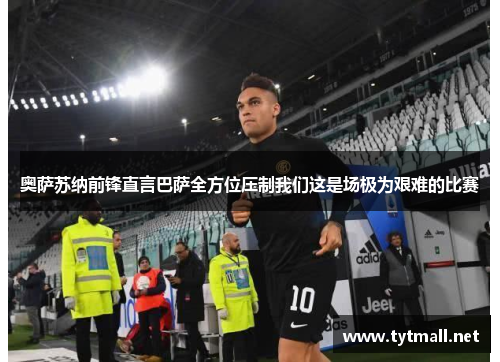 奥萨苏纳前锋直言巴萨全方位压制我们这是场极为艰难的比赛