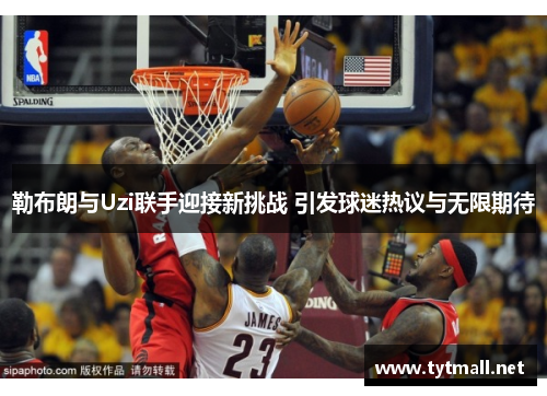 勒布朗与Uzi联手迎接新挑战 引发球迷热议与无限期待