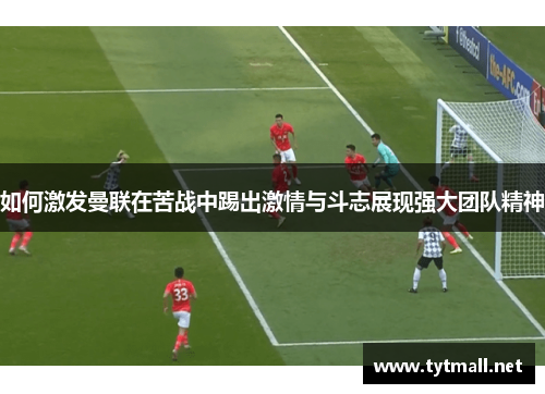 如何激发曼联在苦战中踢出激情与斗志展现强大团队精神