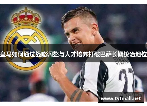 皇马如何通过战略调整与人才培养打破巴萨长期统治地位