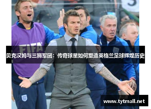 贝克汉姆与三狮军团：传奇球星如何塑造英格兰足球辉煌历史