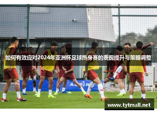 如何有效应对2024年亚洲杯足球热身赛的表现提升与策略调整