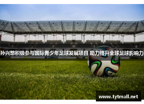 孙兴慜积极参与国际青少年足球发展项目 助力提升全球足球影响力